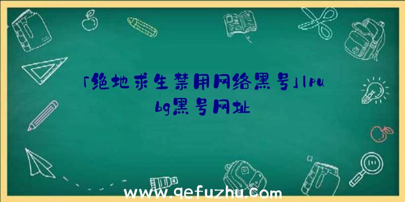 「绝地求生禁用网络黑号」|pubg黑号网址